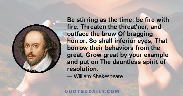 Be stirring as the time; be fire with fire. Threaten the threat'ner, and outface the brow Of bragging horror. So shall inferior eyes, That borrow their behaviors from the great, Grow great by your example and put on The 