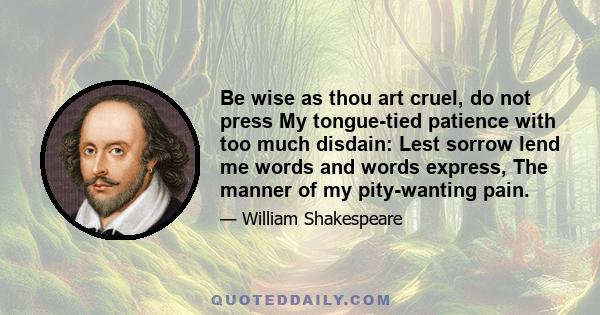 Be wise as thou art cruel, do not press My tongue-tied patience with too much disdain: Lest sorrow lend me words and words express, The manner of my pity-wanting pain.