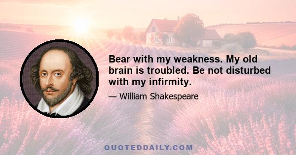 Bear with my weakness. My old brain is troubled. Be not disturbed with my infirmity.