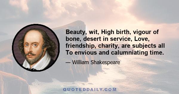 Beauty, wit, High birth, vigour of bone, desert in service, Love, friendship, charity, are subjects all To envious and calumniating time.