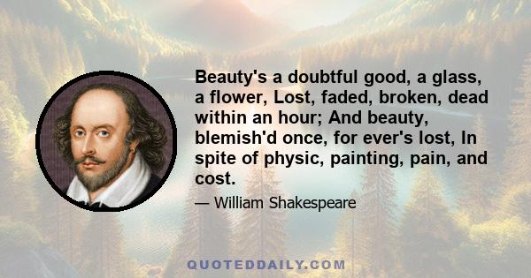 Beauty's a doubtful good, a glass, a flower, Lost, faded, broken, dead within an hour; And beauty, blemish'd once, for ever's lost, In spite of physic, painting, pain, and cost.