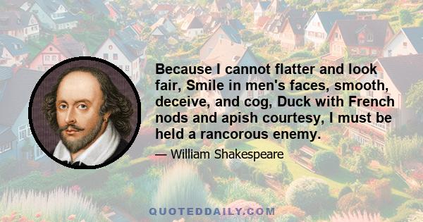 Because I cannot flatter and look fair, Smile in men's faces, smooth, deceive, and cog, Duck with French nods and apish courtesy, I must be held a rancorous enemy.