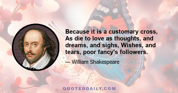 Because it is a customary cross, As die to love as thoughts, and dreams, and sighs, Wishes, and tears, poor fancy's followers.