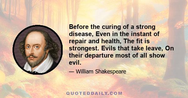 Before the curing of a strong disease, Even in the instant of repair and health, The fit is strongest. Evils that take leave, On their departure most of all show evil.