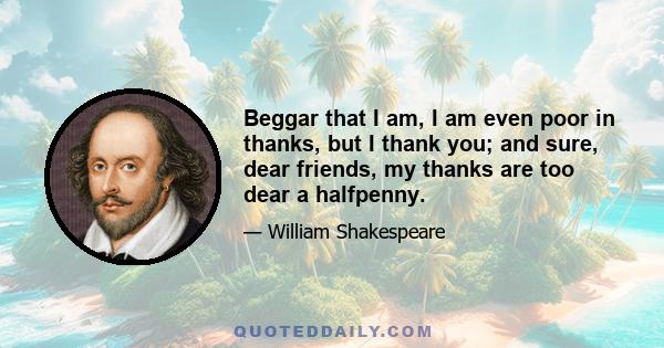 Beggar that I am, I am even poor in thanks, but I thank you; and sure, dear friends, my thanks are too dear a halfpenny.