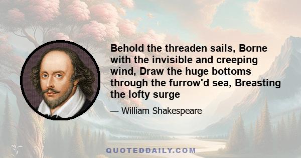 Behold the threaden sails, Borne with the invisible and creeping wind, Draw the huge bottoms through the furrow'd sea, Breasting the lofty surge