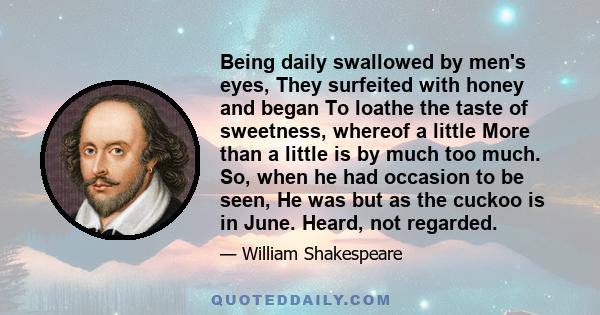 Being daily swallowed by men's eyes, They surfeited with honey and began To loathe the taste of sweetness, whereof a little More than a little is by much too much. So, when he had occasion to be seen, He was but as the