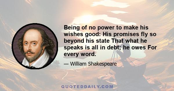 Being of no power to make his wishes good: His promises fly so beyond his state That what he speaks is all in debt; he owes For every word.