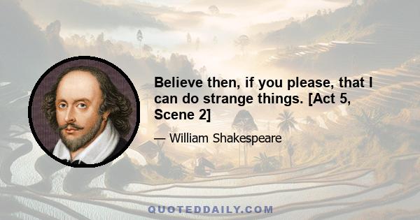 Believe then, if you please, that I can do strange things. [Act 5, Scene 2]