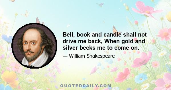 Bell, book and candle shall not drive me back, When gold and silver becks me to come on.