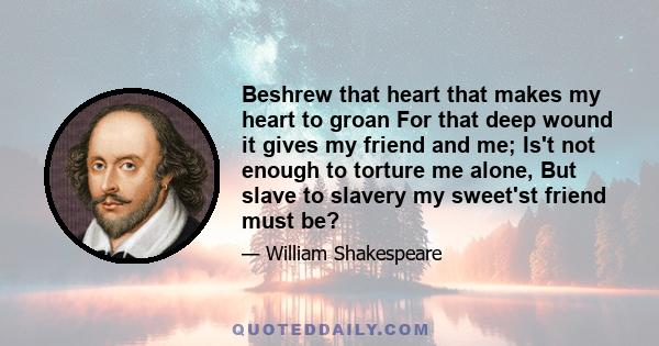 Beshrew that heart that makes my heart to groan For that deep wound it gives my friend and me; Is't not enough to torture me alone, But slave to slavery my sweet'st friend must be?