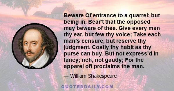 Beware Of entrance to a quarrel; but being in, Bear't that the opposed may beware of thee. Give every man thy ear, but few thy voice; Take each man's censure, but reserve thy judgment. Costly thy habit as thy purse can