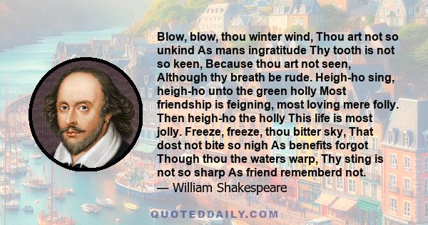 Blow, blow, thou winter wind, Thou art not so unkind As mans ingratitude Thy tooth is not so keen, Because thou art not seen, Although thy breath be rude. Heigh-ho sing, heigh-ho unto the green holly Most friendship is