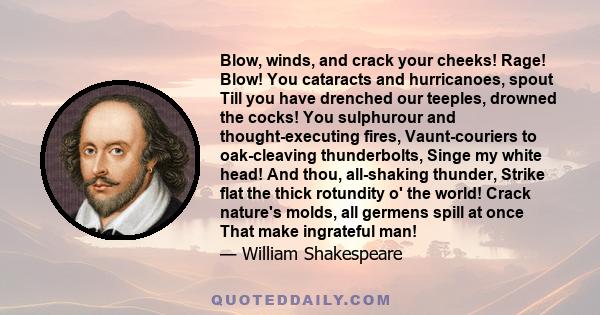 Blow, winds, and crack your cheeks! Rage! Blow! You cataracts and hurricanoes, spout Till you have drenched our teeples, drowned the cocks! You sulphurour and thought-executing fires, Vaunt-couriers to oak-cleaving