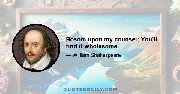 Bosom upon my counsel; You'll find it wholesome.