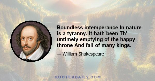 Boundless intemperance In nature is a tyranny. It hath been Th' untimely emptying of the happy throne And fall of many kings.