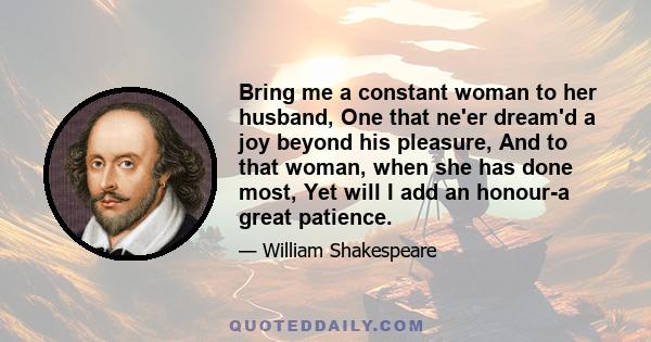 Bring me a constant woman to her husband, One that ne'er dream'd a joy beyond his pleasure, And to that woman, when she has done most, Yet will I add an honour-a great patience.