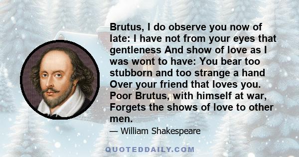 Brutus, I do observe you now of late: I have not from your eyes that gentleness And show of love as I was wont to have: You bear too stubborn and too strange a hand Over your friend that loves you. Poor Brutus, with