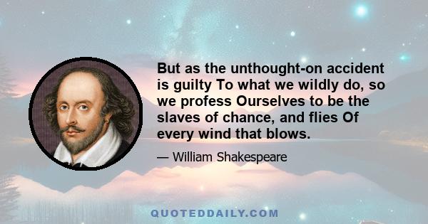 But as the unthought-on accident is guilty To what we wildly do, so we profess Ourselves to be the slaves of chance, and flies Of every wind that blows.