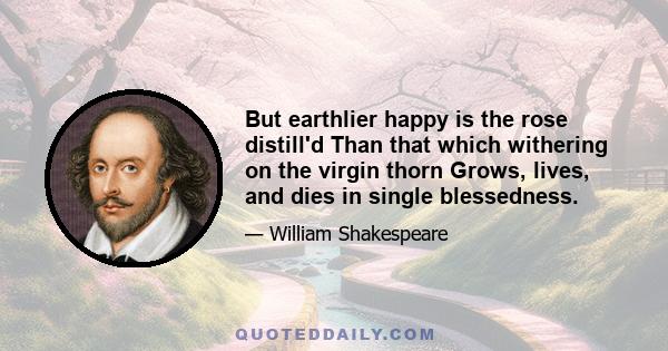 But earthlier happy is the rose distill'd Than that which withering on the virgin thorn Grows, lives, and dies in single blessedness.