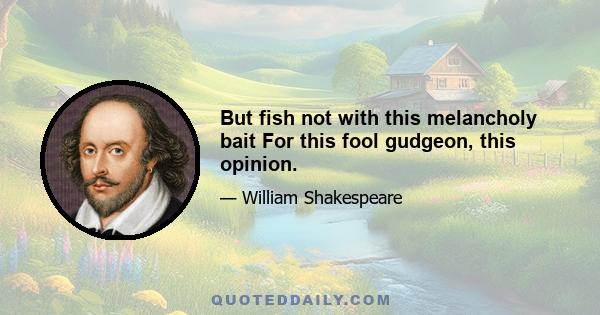 But fish not with this melancholy bait For this fool gudgeon, this opinion.