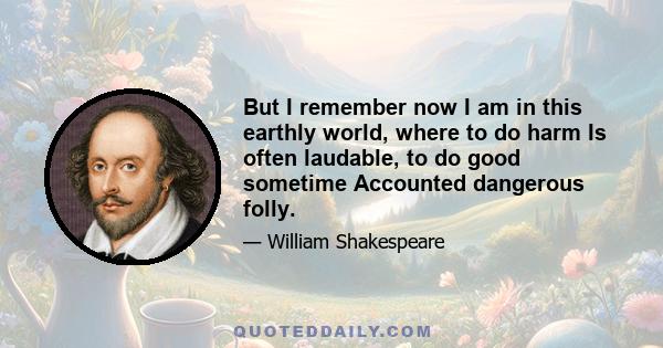 But I remember now I am in this earthly world, where to do harm Is often laudable, to do good sometime Accounted dangerous folly.