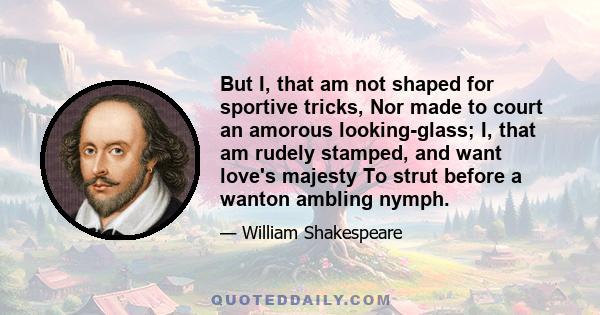 But I, that am not shaped for sportive tricks, Nor made to court an amorous looking-glass; I, that am rudely stamped, and want love's majesty To strut before a wanton ambling nymph; I, that am curtailed of this fair