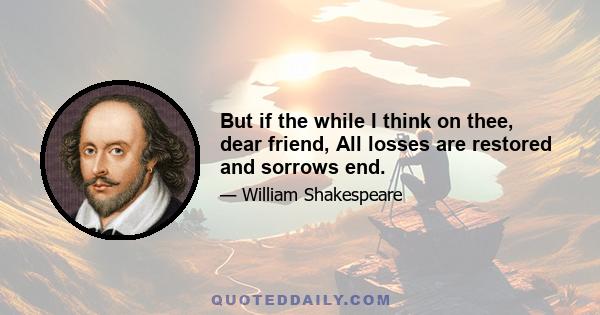 But if the while I think on thee, dear friend, All losses are restored and sorrows end.