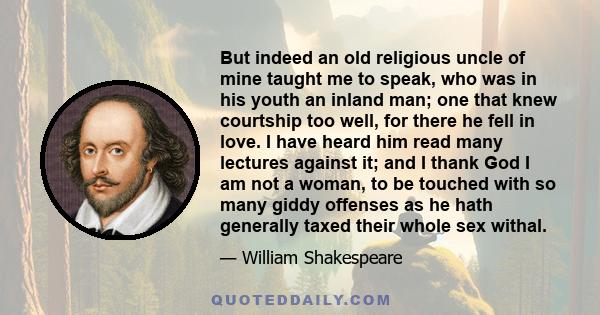 But indeed an old religious uncle of mine taught me to speak, who was in his youth an inland man; one that knew courtship too well, for there he fell in love. I have heard him read many lectures against it; and I thank