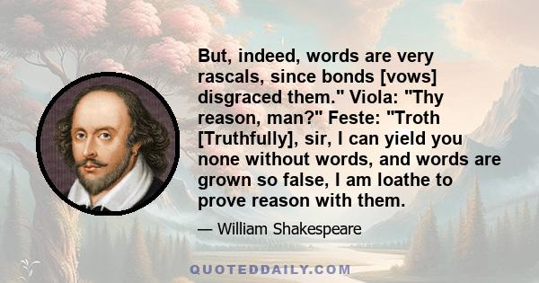 But, indeed, words are very rascals, since bonds [vows] disgraced them. Viola: Thy reason, man? Feste: Troth [Truthfully], sir, I can yield you none without words, and words are grown so false, I am loathe to prove