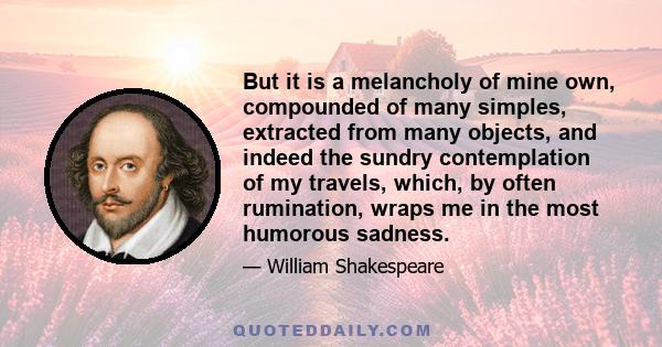 But it is a melancholy of mine own, compounded of many simples, extracted from many objects, and indeed the sundry contemplation of my travels, which, by often rumination, wraps me in the most humorous sadness.