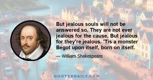 But jealous souls will not be answered so, They are not ever jealous for the cause, But jealous for they're jealous. 'Tis a monster Begot upon itself, born on itself.