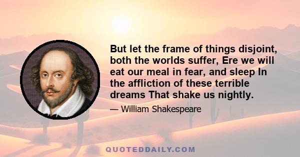 But let the frame of things disjoint, both the worlds suffer, Ere we will eat our meal in fear, and sleep In the affliction of these terrible dreams That shake us nightly.