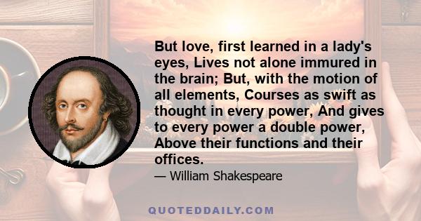 But love, first learned in a lady's eyes, Lives not alone immured in the brain; But, with the motion of all elements, Courses as swift as thought in every power, And gives to every power a double power, Above their