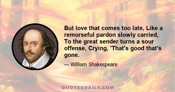 But love that comes too late, Like a remorseful pardon slowly carried, To the great sender turns a sour offense, Crying, 'That's good that's gone.