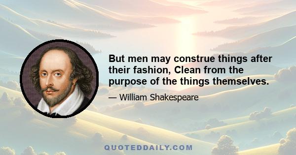 But men may construe things after their fashion, Clean from the purpose of the things themselves.