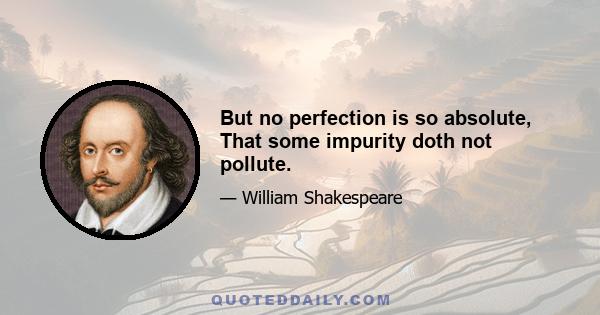 But no perfection is so absolute, That some impurity doth not pollute.