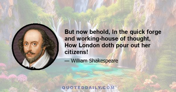 But now behold, In the quick forge and working-house of thought, How London doth pour out her citizens!