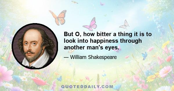 But O, how bitter a thing it is to look into happiness through another man's eyes.