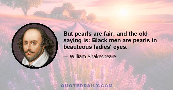 But pearls are fair; and the old saying is: Black men are pearls in beauteous ladies' eyes.