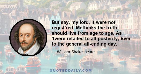 But say, my lord, it were not regist'red, Methinks the truth should live from age to age, As 'twere retailed to all posterity, Even to the general all-ending day.