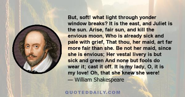 But, soft! what light through yonder window breaks? It is the east, and Juliet is the sun. Arise, fair sun, and kill the envious moon, Who is already sick and pale with grief, That thou, her maid, art far more fair than 