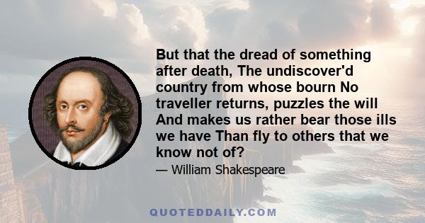 But that the dread of something after death, The undiscover'd country from whose bourn No traveller returns, puzzles the will And makes us rather bear those ills we have Than fly to others that we know not of?