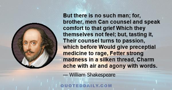 But there is no such man; for, brother, men Can counsel and speak comfort to that grief Which they themselves not feel; but, tasting it, Their counsel turns to passion, which before Would give preceptial medicine to