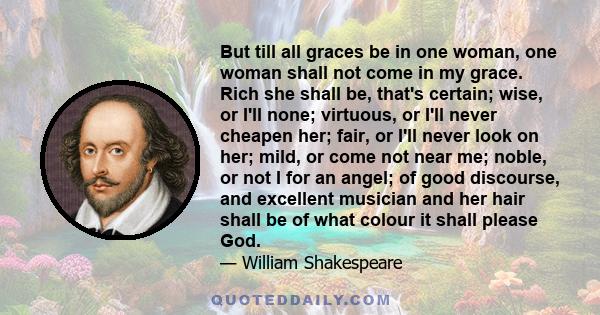 But till all graces be in one woman, one woman shall not come in my grace. Rich she shall be, that's certain; wise, or I'll none; virtuous, or I'll never cheapen her; fair, or I'll never look on her; mild, or come not