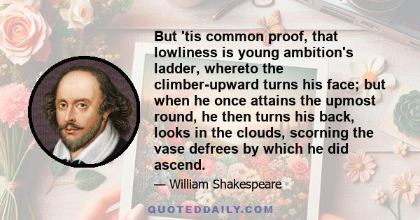 But 'tis common proof, that lowliness is young ambition's ladder, whereto the climber-upward turns his face; but when he once attains the upmost round, he then turns his back, looks in the clouds, scorning the vase