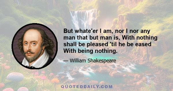 But whate'er I am, nor I nor any man that but man is, With nothing shall be pleased 'til he be eased With being nothing.