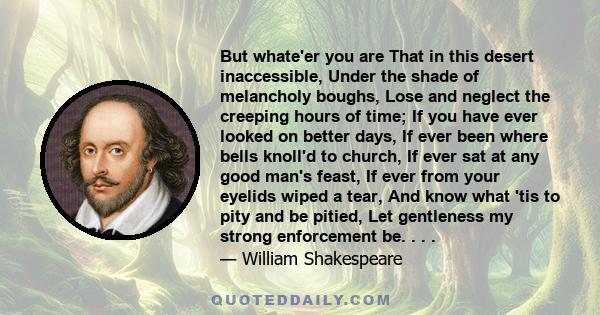 But whate'er you are That in this desert inaccessible, Under the shade of melancholy boughs, Lose and neglect the creeping hours of time; If you have ever looked on better days, If ever been where bells knoll'd to