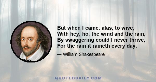 But when I came, alas, to wive, With hey, ho, the wind and the rain, By swaggering could I never thrive, For the rain it raineth every day.