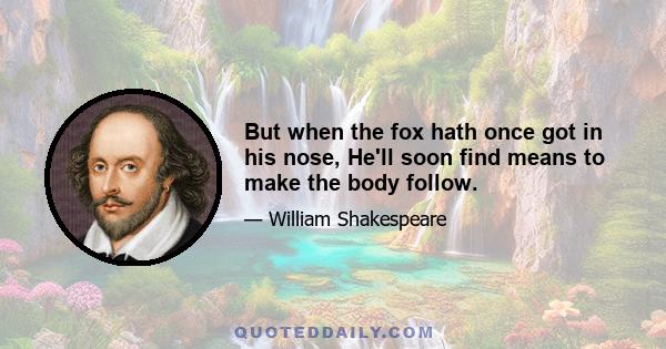 But when the fox hath once got in his nose, He'll soon find means to make the body follow.